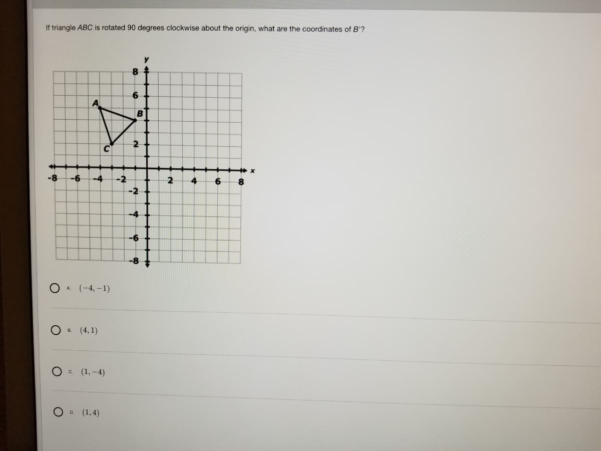 If triangle ABC is rotated 90 degrees clockwise about the origin, what are the coordinates of B'?
6
B
2
-8
-6
-4
-2
2
4
6
-2
-4
-6
-8
OA (-4,-1)
О (4,1)
О (1,-4)
O D. (1,4)
