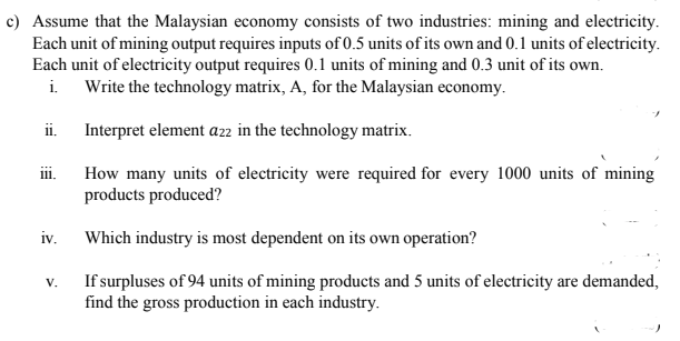 c) Assume that the Malaysian economy consists of two industries: mining and electricity.
Each unit of mining output requires inputs of 0.5 units of its own and 0.1 units of electricity.
Each unit of electricity output requires 0.1 units of mining and 0.3 unit of its own.
Write the technology matrix, A, for the Malaysian economy.
i.
i.
Interpret element azz in the technology matrix.
ii.
How many units of electricity were required for every 1000 units of mining
products produced?
iv.
Which industry is most dependent on its own operation?
If surpluses of 94 units of mining products and 5 units of electricity are demanded,
find the gross production in each industry.
V.
