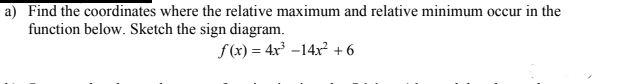 a) Find the coordinates where the relative maximum and relative minimum occur in the
function below. Sketch the sign diagram.
f (x) = 4x³ -14x² +6
