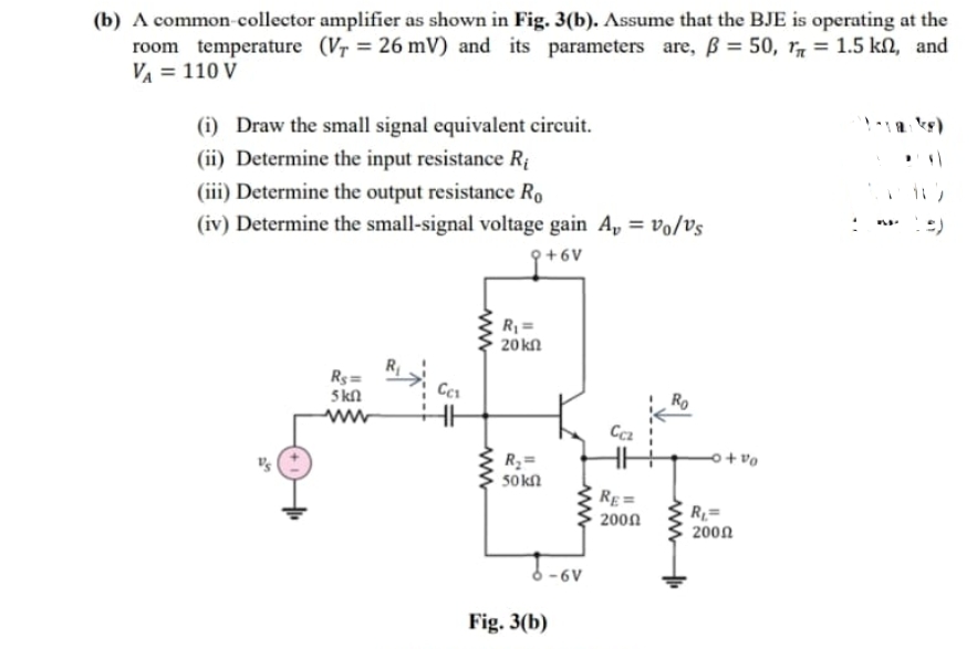 (b) A common-collector amplifier as shown in Fig. 3(b). Assume that the BJE is operating at the
room temperature (Vr = 26 mV) and its parameters are, ß = 50, r7 = 1.5 kN, and
VA = 110 V
(i) Draw the small signal equivalent circuit.
(ii) Determine the input resistance Rị
(iii) Determine the output resistance Ro
(iv) Determine the small-signal voltage gain A, = vo/Vs
:)
9+6V
R =
20 kn
Rs=
5 kN
ww
o+ vo
R2=
50kn
RE =
R1=
2000
200n
6V
Fig. 3(b)
ww-
