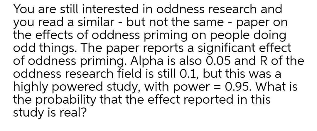 You are still interested in oddness research and
you read a similar - but not the same - paper on
the effects of oddness priming on people doing
odd things. The paper reports a significant effect
of oddness priming. Alpha is also 0.05 and R of the
oddness research field is still 0.1, but this was a
highly powered study, with power = 0.95. What is
the probability that the effect reported in this
study is real?
