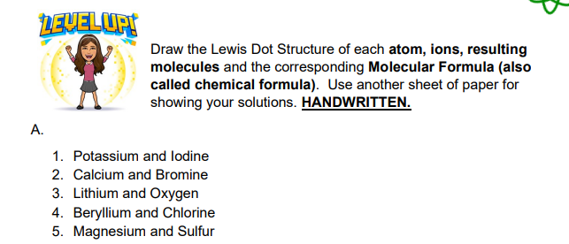 LEVELUPI
Draw the Lewis Dot Structure of each atom, ions, resulting
molecules and the corresponding Molecular Formula (also
called chemical formula). Use another sheet of paper for
showing your solutions. HANDWRITTEN.
1. Potassium and lodine
2. Calcium and Bromine
3. Lithium and Oxygen
4. Beryllium and Chlorine
5. Magnesium and Sulfur
A.
