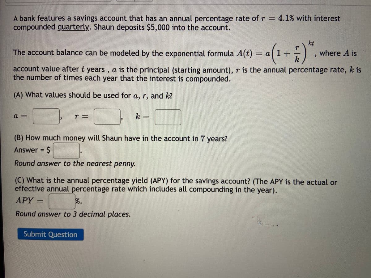 A bank features a savings account that has an annual percentage rate of r = 4.1% with interest
compounded guarterly. Shaun deposits $5,000 into the account.
kt
The account balance can be modeled by the exponential formula A(t)
where A is
account value after t years, a is the principal (starting amount), r is the annual percentage rate, k is
the number of times each year that the interest is compounded.
(A) What values should be used for a, r, and k?
k =
(B) How much money will Shaun have in the account in 7 years?
Answer = $
Round answer to the nearest penny.
(C) What is the annual percentage yield (APY) for the savings account? (The APY is the actual or
effective annual percentage rate which includes all compounding in the year).
APY =
%.
Round answer to 3 decimal places.
Submit Question
