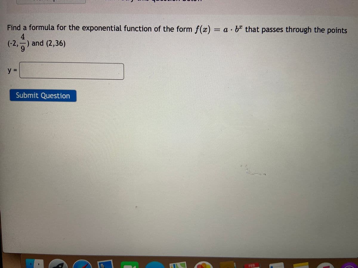 Find a formula for the exponential function of the form f(x) = a· bº that passes through the points
4.
(-2,-) and (2,36)
%3D
Submit Question
FEB
