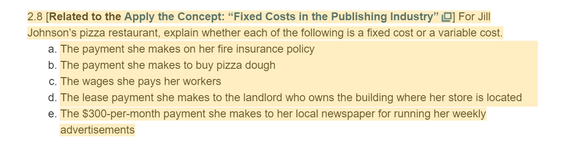 2.8 [Related to the Apply the Concept: "Fixed Costs in the Publishing Industry" O] For Jill
Johnson's pizza restaurant, explain whether each of the following is a fixed cost or a variable cost.
a. The payment she makes on her fire insurance policy
b. The payment she makes to buy pizza dough
c. The wages she pays her workers
d. The lease payment she makes to the landlord who owns the building where her store is located
e. The $300-per-month payment she makes to her local newspaper for running her weekly
advertisements
