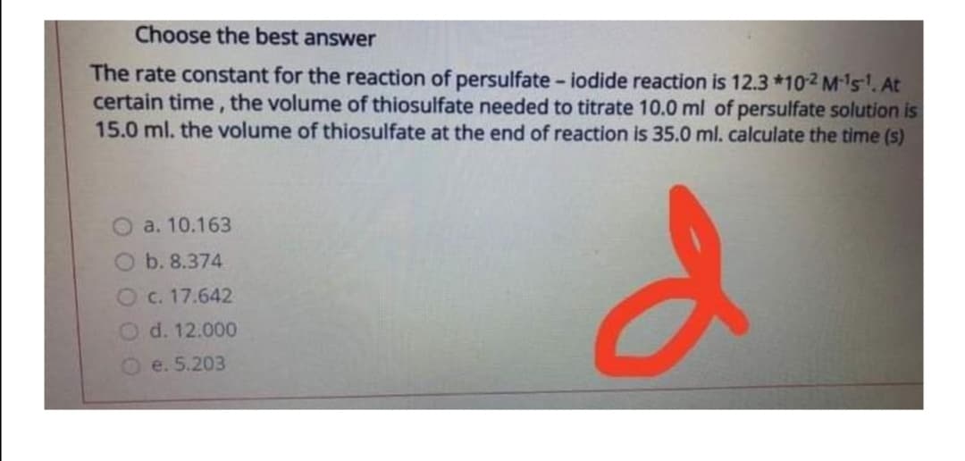 Choose the best answer
The rate constant for the reaction of persulfate - iodide reaction is 12.3 *102 M's. At
certain time, the volume of thiosulfate needed to titrate 10.0 ml of persulfate solution is
15.0 ml. the volume of thiosulfate at the end of reaction is 35.0 ml. calculate the time (s)
O a. 10.163
Ob. 8.374
Oc. 17.642
O d. 12.000
e. 5.203
