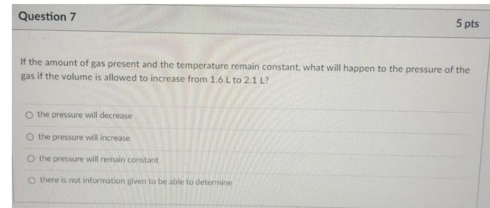 Question 7
5 pts
If the amount of gas present and the temperature remain constant, what will happen to the pressure of the
gas if the volume is allowed to increase from 1.6 L to 2.1 L?
O the pressure will decrease
O the pressure will increase
O the pressure will remain constant
O there is not information given to be able to determine

