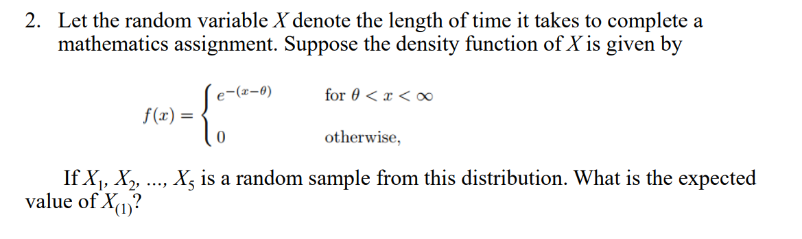 2. Let the random variable X denote the length of time it takes to complete a
mathematics assignment. Suppose the density function of X is given by
e-(x-8)
for 0 < x <∞
f(x) =
otherwise,
If X1, X, ., X5 is a random sample from this distribution. What is the expected
value of X1?
...
