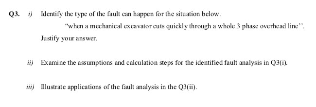 Q3. i) Identify the type of the fault can happen for the situation below.
"when a mechanical excavator cuts quickly through a whole 3 phase overhead line".
Justify your answer.
ii) Examine the assumptions and calculation steps for the identified fault analysis in Q3(i).
iii) Illustrate applications of the fault analysis in the Q3(ii).
