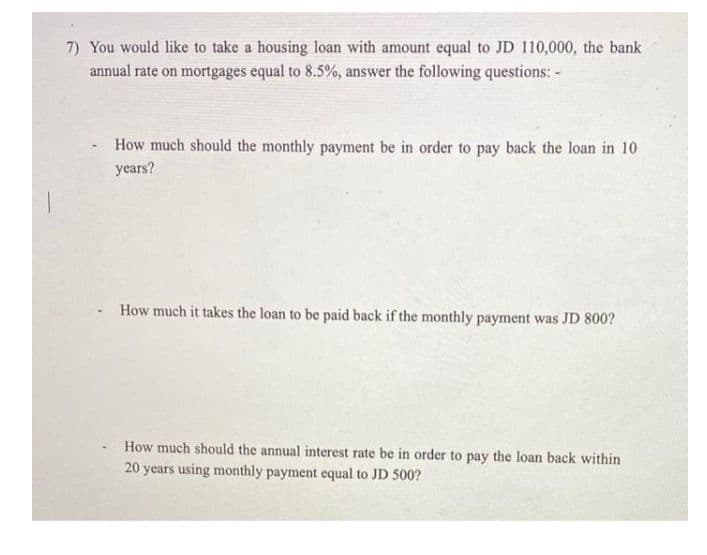 7) You would like to take a housing loan with amount equal to JD 110,000, the bank
annual rate on mortgages equal to 8.5%, answer the following questions: -
How much should the monthly payment be in order to pay back the loan in 10
years?
How much it takes the loan to be paid back if the monthly payment was JD 800?
How much should the annual interest rate be in order to pay the loan back within
20 years using monthly payment equal to JD 500?
