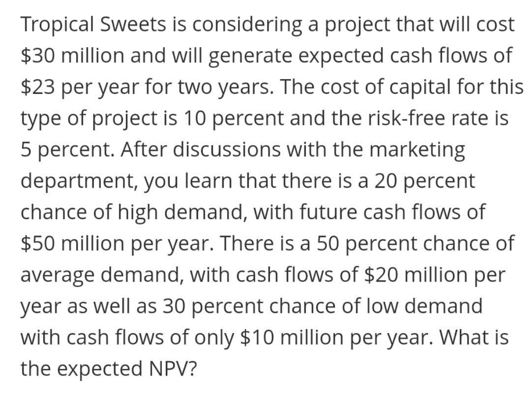 Tropical Sweets is considering a project that will cost
$30 million and will generate expected cash flows of
$23 per year for two years. The cost of capital for this
type of project is 10 percent and the risk-free rate is
5 percent. After discussions with the marketing
department, you learn that there is a 20 percent
chance of high demand, with future cash flows of
$50 million per year. There is a 50 percent chance of
average demand, with cash flows of $20 million per
year as well as 30 percent chance of low demand
with cash flows of only $10 million per year. What is
the expected NPV?
