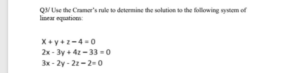 Q3/ Use the Cramer's rule to determine the solution to the following system of
linear equations:
X + y + z-4 = 0
2x - 3y + 4z – 33 = 0
3x - 2y - 2z - 2= 0
