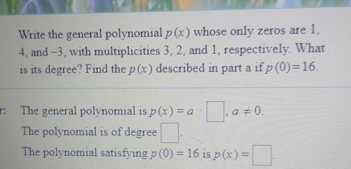 Write the general polynomial p (x) whose only zeros are 1,
4, and -3, with multiplicities 3, 2, and 1, respectively. What
is its degree? Find the p (x) described in part a if p (0)=16.
r: The general polynomial is p (x) = a a +0.
The polynomial is of degree
The polynomial satisfying p (0) = 16 is p (x) =
