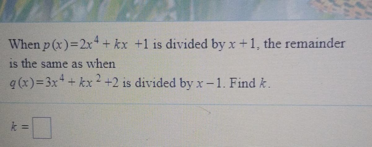 When p (x)=2x + kx +1 is divided by x +1, the remainder
is the same as when
q (x)=3x + kx+2 is divided by x-1. Find k.
