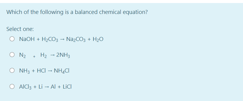 Which of the following is a balanced chemical equation?
Select one:
O NAOH + H2CO3 → NazCO3 + H2O
O N2
+ H2 - 2NH3
O NH3 + HCI
NH,CI
O AICI3 + Li → Al + LICI
