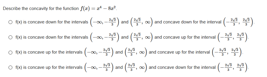 Describe the concavity for the function f(x) = a* – 8x²?.
2/3
2/3
O f(x) is concave down for the intervals (-0, -) and (, ∞) and concave down for the interval (-2, *).
2/3 2/3
3
3
3
O (x) is concave down for the intervals (-∞0, -) , *).
2/3
2/3
and (, 0) and concave up for the interval (-4
2/3 2/3
3
3
3
3
2/3
2/3 2/3
O f(x) is concave up for the intervals (-00, –*)
and concave up for the interval (-2, 2)
3
3
3
3
-0-뽑) and (2
폴, 쪽),
2/3
2/3
2/3 2/3
O f(x) is concave up for the intervals (-∞,
and concave down for the interval (-2
3
3
3

