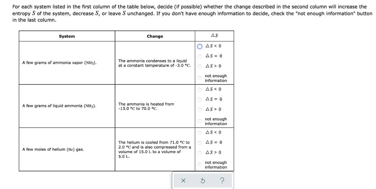 For each system listed in the first column of the table below, decide (if possible) whether the change described in the second column will increase the
entropy S of the system, decrease S, or leave S unchanged. If you don't have enough information to decide, check the "not enough information" button
in the last column.
System
Change
As
AS < 0
AS = 0
The ammonia condenses to a liquid
at a constant temperature of -3.0 °C.
A few grams of ammonia vapor (NH3).
AS > 0
not enough
information
AS < 0
O As = 0
A few grams of liquid ammonia (NH3).
The ammonia is heated from
-13.0 °C to 70.0 °C.
AS > 0
not enough
information
AS < 0
The helium is cooled from 71.0 °C to
AS = 0
A few moles of helium (He) gas.
2.0 °C and is also compressed from a
volume of 15.0 L to a volume of
AS > 0
5.0 L.
not enough
information
