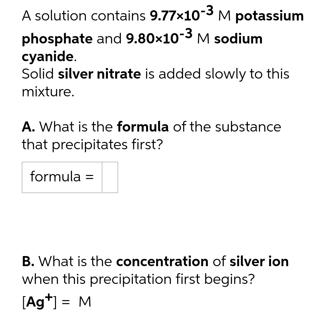 A solution contains 9.77x10-3M potassium
3
phosphate and 9.80x10- M sodium
cyanide.
Solid silver nitrate is added slowly to this
mixture.
A. What is the formula of the substance
that precipitates first?
formula =
B. What is the concentration of silver ion
when this precipitation first begins?
[Ag+] = M
