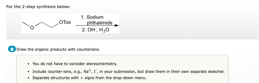 For the 2-step synthesis below:
1. Sodium
LOTOS
phthalimide
2. OH", H20
a Draw the organic products with counterions.
• You do not have to consider stereochemistry.
• Include counter-ions, e.g., Na*, I", in your submission, but draw them in their own separate sketcher.
• Separate structures with + signs from the drop-down menu.
