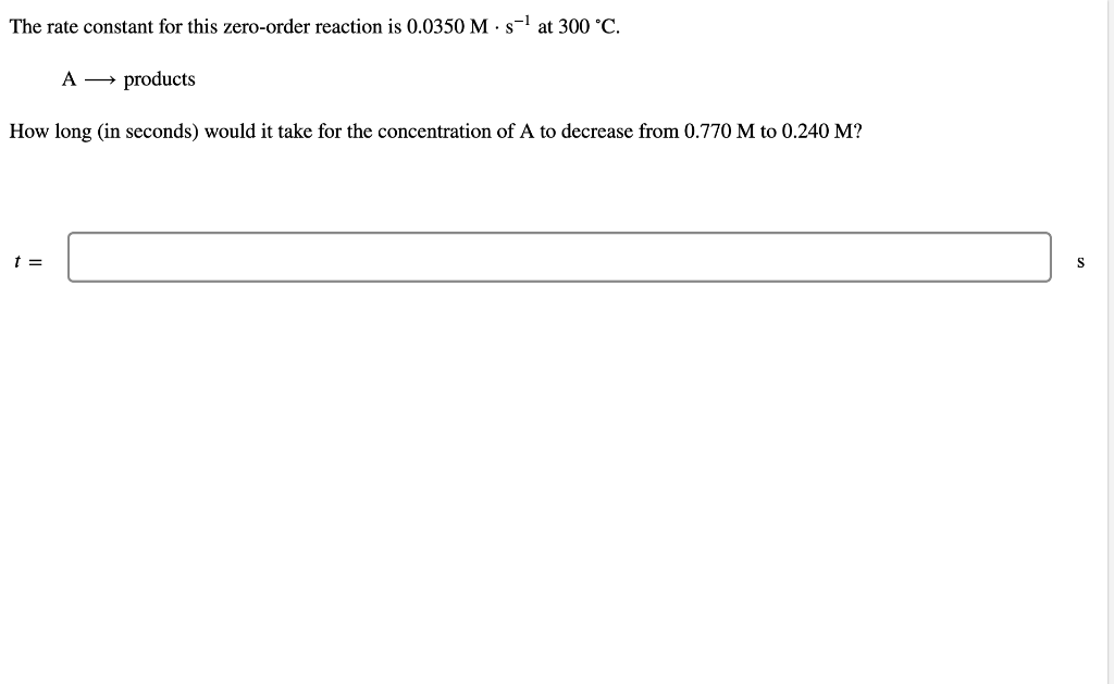 The rate constant for this zero-order reaction is 0.0350 M · s-l at 300 °C.
A → products
How long (in seconds) would it take for the concentration of A to decrease from 0.770 M to 0.240 M?
t =
S

