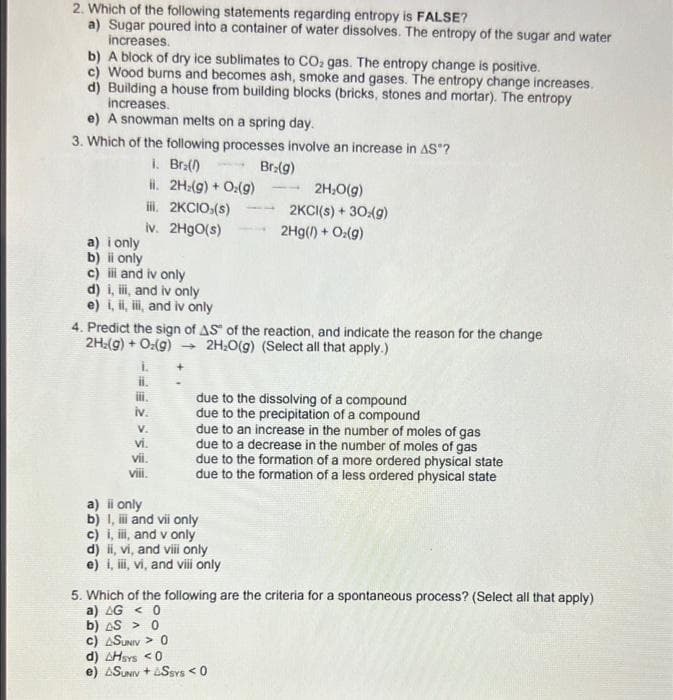 2. Which of the following statements regarding entropy is FALSE?
a) Sugar poured into a container of water dissolves. The entropy of the sugar and water
increases.
b) A block of dry ice sublimates to CO2 gas. The entropy change is positive.
c) Wood bums and becomes ash, smoke and gases. The entropy change increases.
d) Building a house from building blocks (bricks, stones and mortar). The entropy
increases.
e) A snowman melts on a spring day.
3. Which of the following processes involve an increase in AS ?
i. Br:()
H. 2H:(9) + O:(g)
il. 2KCIO:(s)
iv. 2H9O(s)
Br:(g)
2H:0(g)
2KCI(s) + 30:(g)
2Hg(1) + O:(g)
a) i only
b) i only
c) i and iv only
d) i, i, and iv only
e) i, ii, ii, and iv only
4. Predict the sign of AS" of the reaction, and indicate the reason for the change
2H:(g) + O:(g) 2H;0(g) (Select all that apply.)
il.
i.
iv.
due to the dissolving of a compound
due to the precipitation of a compound
due to an increase in the number of moles of gas
due to a decrease in the number of moles of gas
due to the formation of a more ordered physical state
due to the formation of a less ordered physical state
V.
vi.
vii.
viii.
a) i only
b) I, i and vii only
c) i, ii, and v only
d) i, vi, and viii only
e) i, i, vi, and vili only
5. Which of the following are the criteria for a spontaneous process? (Select all that apply)
a) AG < 0
b) AS > 0
c) ASUNIV > 0
d) AHsys <0
e) ASUNIV + aSsvs < 0
