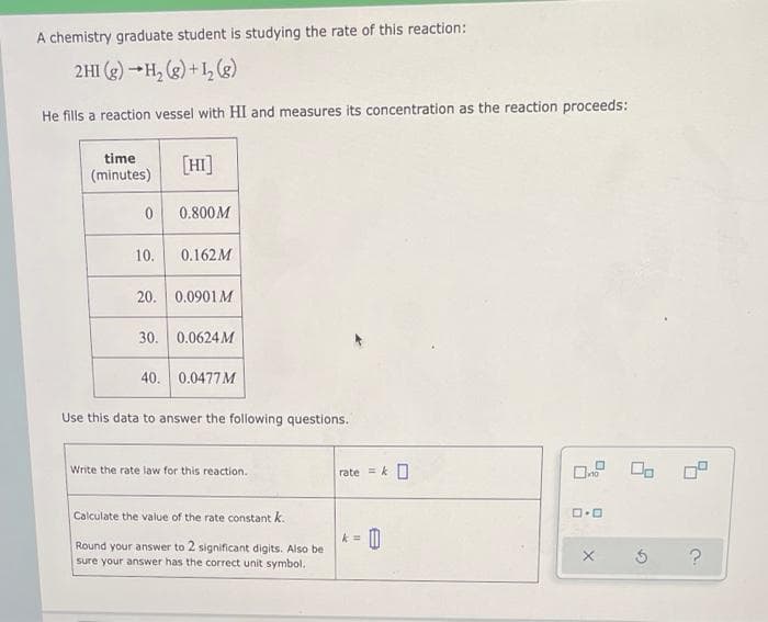 A chemistry graduate student is studying the rate of this reaction:
2HI (g) -H, (e) +1, (g)
He fills a reaction vessel with HI and measures its concentration as the reaction proceeds:
time
[HI]
(minutes)
0.800M
10.
0.162M
20.
0.0901M
30.
0.0624 M
40. 0.0477M
Use this data to answer the following questions.
Write the rate law for this reaction.
rate = k O
Calculate the value of the rate constant k.
k =
Round your answer to 2 significant digits. Also be
sure your answer has the correct unit symbol.
