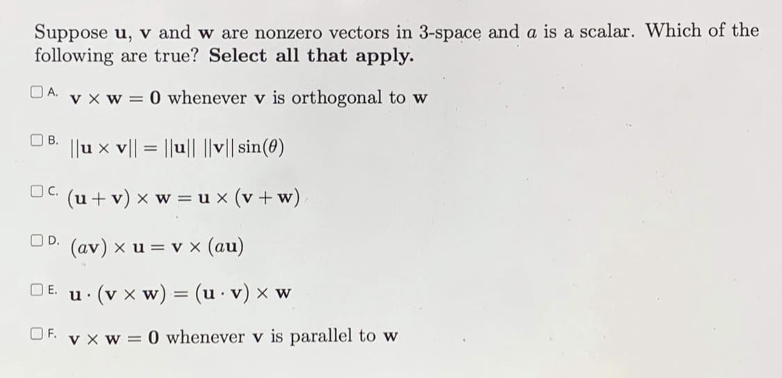 Suppose u, v and w are nonzero vectors in 3-space and a is a scalar. Which of the
following are true? Select all that apply.
OA.
v x w = 0 whenever v is orthogonal to w
O B.
||u x v|| = ||u|| ||v|| sin(0)
O C.
(u + v) x w = u x (v + w)
OD. (av) x u = v x (au)
E.
u. (v x w) = (u· v) × w
OF.
v x w = 0 whenever v is parallel to w
