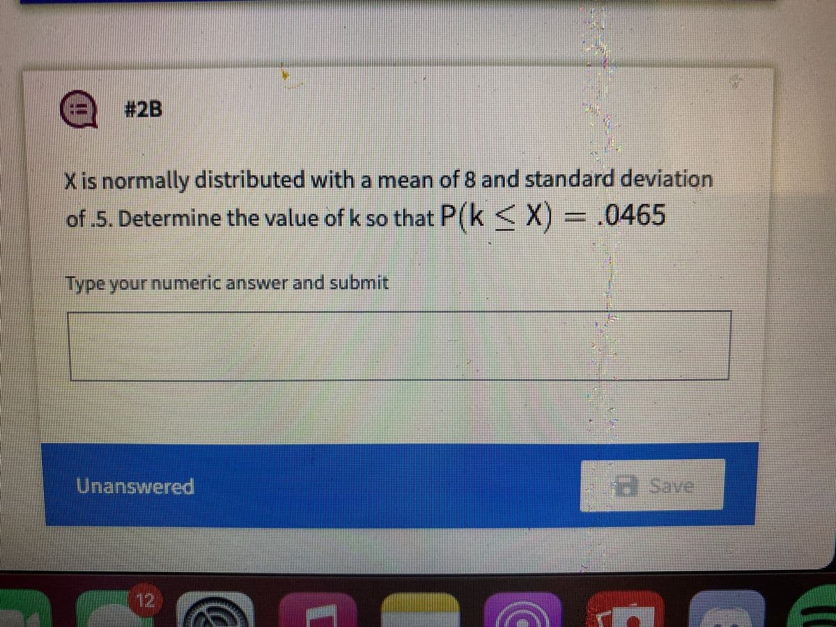 # 2B
Xis normally distributed with a mean of 8 and standard deviation
of 5. Determine the value ofk so that P(k
< X) = .0465
Type your numeric answer and submit
पranswered
Save
12
