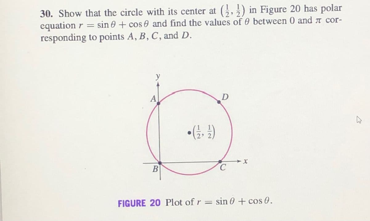 30. Show that the circle with its center at G,5) in Figure 20 has polar
equation r = sin 0 + cos 0 and find the values of 0 between 0 and n cor-
responding to points A, B, C, and D.
y
A
D
B
FIGURE 20 Plot of r = sin 0 + cos 0.
