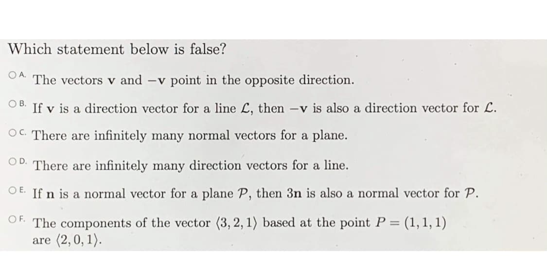 Which statement below is false?
OA.
The vectors v and -v point in the opposite direction.
OB.
If v is a direction vector for a line L, then -v is also a direction vector for L.
OC. There are infinitely many normal vectors for a plane.
OD.
There are infinitely many direction vectors for a line.
O E. If n is a normal vector for a plane P, then 3n is also a normal vector for P.
OF. The compone
of the vector (3, 2, 1) based at the point P =
(1, 1, 1)
are (2,0, 1).
