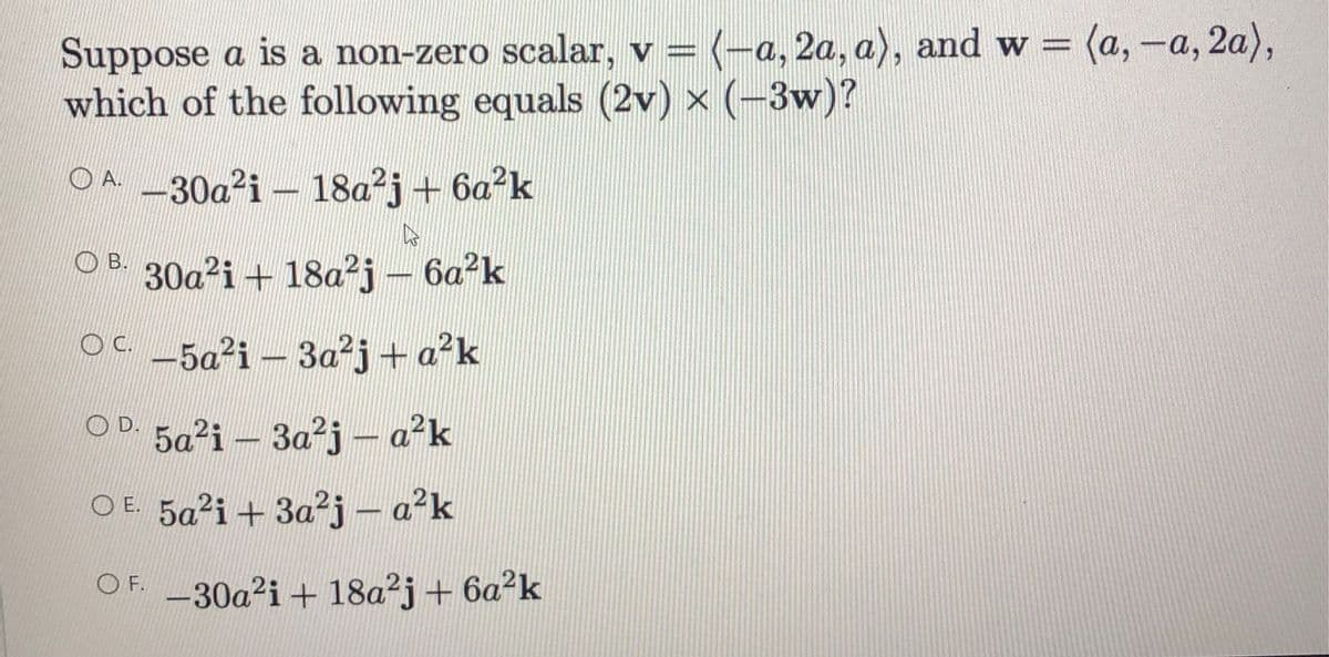Suppose a is a non-zero scalar, v = (-a, 2a, a), and w = (a, -a, 2a),
which of the following equals (2v) x (-3w)?
%3D
OA-30a²i – 18a²j + 6a?k
O B. 30g?i + 18a²j – 6a?k
O-5a²i – 3a²j+ a?k
OD. 5a²i – 3a²j - a²k
O E. 5a²i+ 3a²j - a'k
OF. -30a²i + 18a²j+ 6a²k
