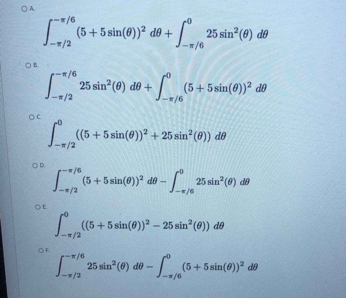 O A.
(5+5 sin(0))² d0 +
-7/2
25 sin? (0) de
OB.
ーT/6
25 sin? (0) de +
-7/2
(5+5 sin(0))² dO
OC.
|(5+5 sin(0))² + 25 sin² (8)) do
-7/2
OD.
-/6
| (5+ 5 sin(0)² d0 –
-/2
25 sin (0) de
E.
(5+5 sin(0))² – 25 sin?(0)) do
7/2
O F.
25 sin (0) do –-
(5+5 sin(6))2 dO
7/2
