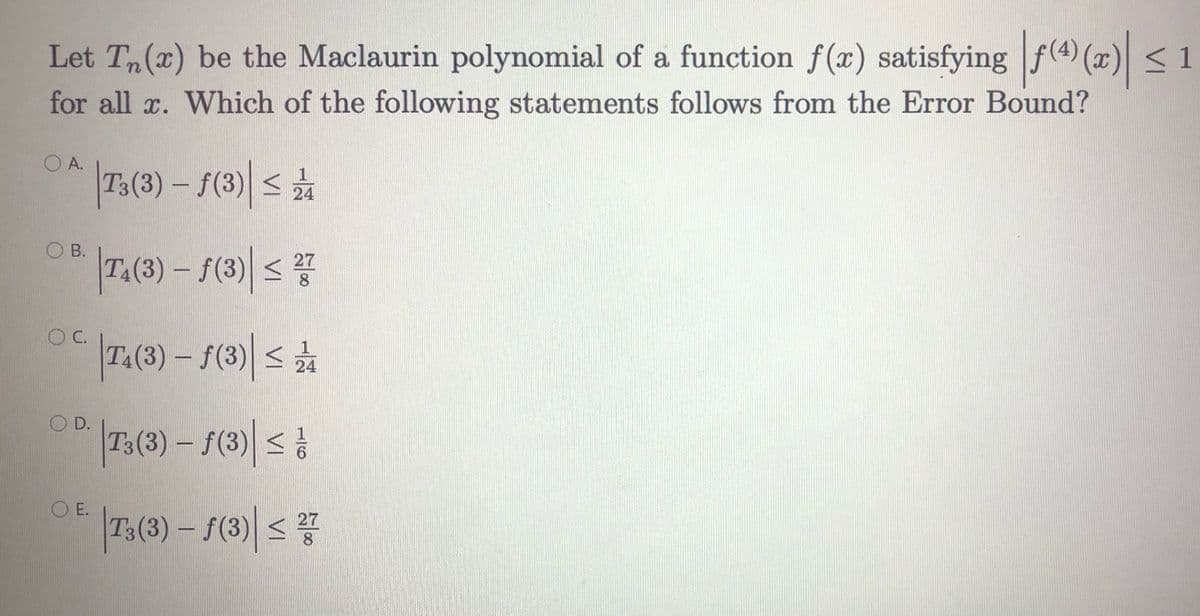 Let Tn(x) be the Maclaurin polynomial of a function f(x) satisfying f(4) (x) < 1
for all x. Which of the following statements follows from the Error Bound?
O A.
|7:(3) – S(3)| s
24
O B.
T.(3) - f(3)| s7
C.
T.(3) – F(3) s
24
OD.
|75(3) – 1(3)| |
O E.
|73(3) – 1(3)| <
27
8
