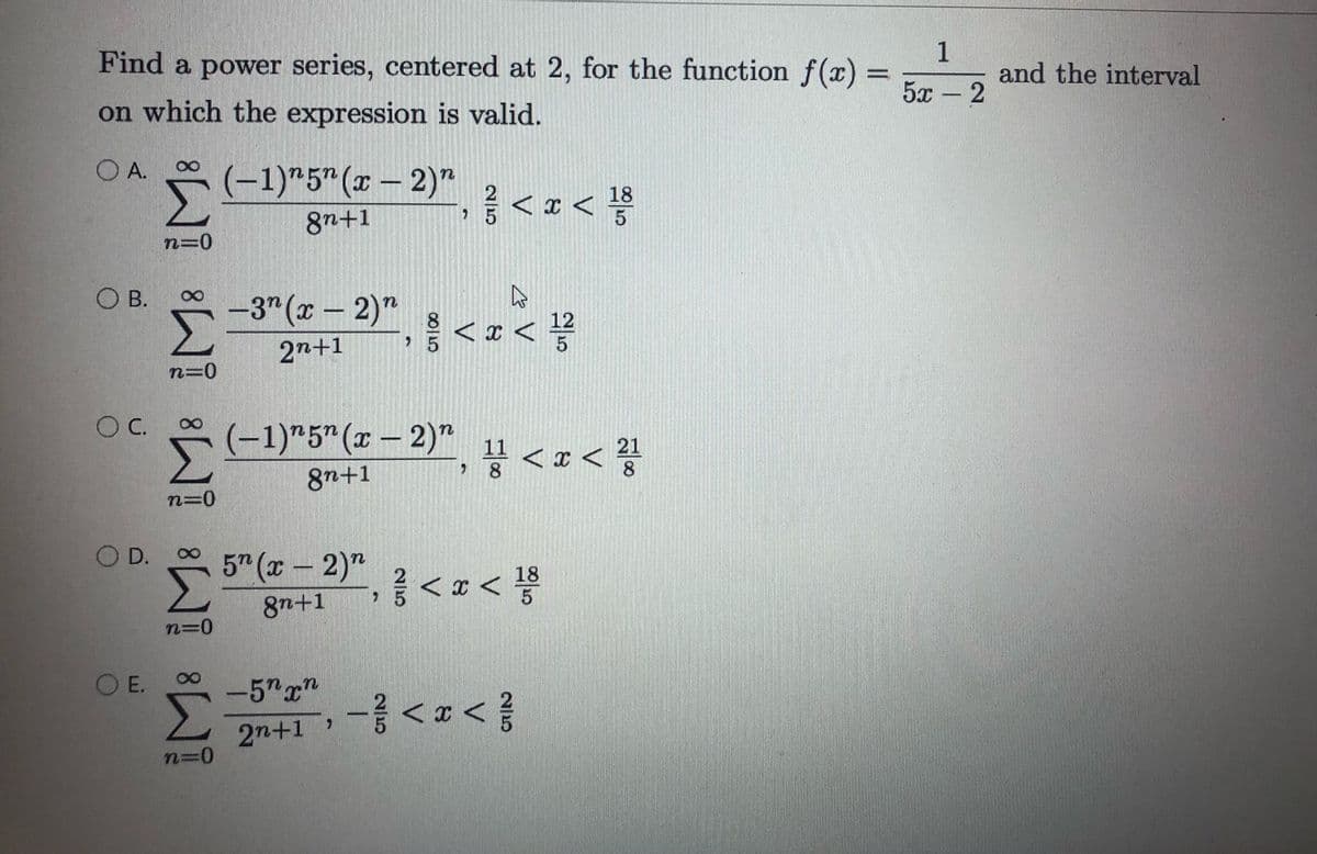 Find a power series, centered at 2, for the function f(x) =
1
and the interval
5x -2
on which the expression is valid.
O A.
(-1)"5"(x – 2)"
<z<号
18
5
8n+1
n=0
O B.
Σ
-3" (x – 2)"
12
2n+1
n=0
OC.
* (-1)"5"(x – 2)*, 11 < x < ?
8n+1
n=0
D.
5 (x-2)"
18
8n+1
n=D0
O E.
-5"x"
, -중 <x< 좋
2n+1
