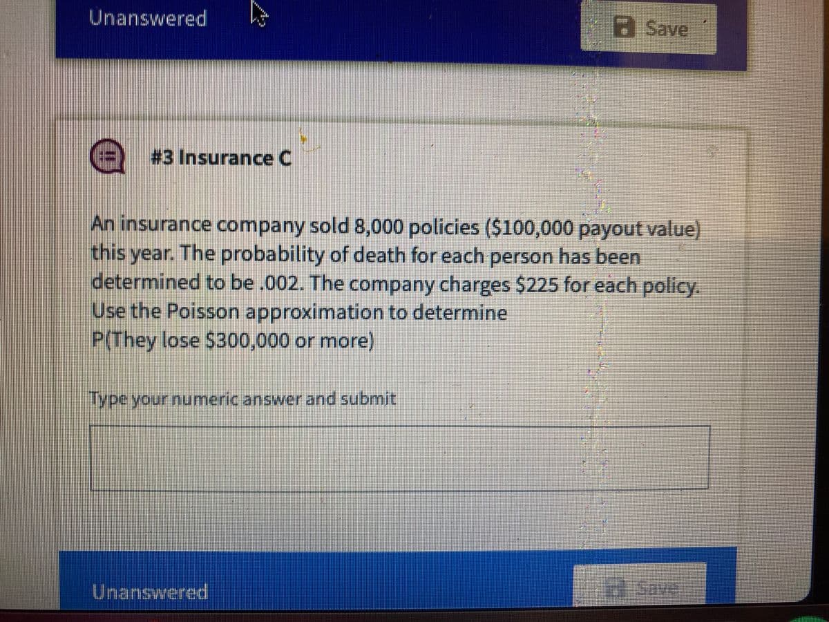 Unanswered
a Save
(%-D) #3 Insurance C
An insurance company sold 8,000 policies ($100,000 payout value)
this year. The probability of death for each person has been
determined to be .002. The company charges $225 for each policy.
Use the Poisson approximation to determine
P(They lose $300,000 or more)
Type your numeric answer and submit
Unanswered
HSave
