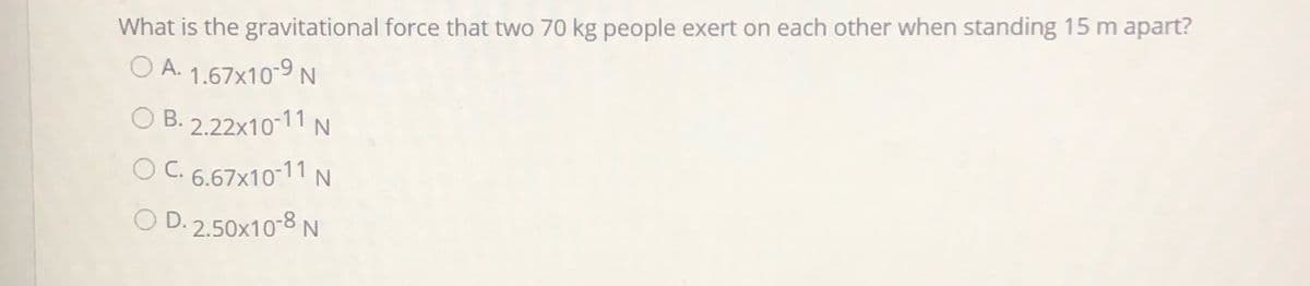 What is the gravitational force that two 70 kg people exert on each other when standing 15 m apart?
O A. 1.67x10-9 N
O B. 2.22x10-11 N
O C. 6.67x10-11 N
O D. 2.50x10-8 N

