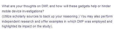What are your thoughts on DMP, and how will these gadgets help or hinder
mobile device investigations?
(Utilize scholarly sources to back up your reasoning.) You may also perform
independent research and offer examples in which DMP was employed and
highlighted its impact on the study).
