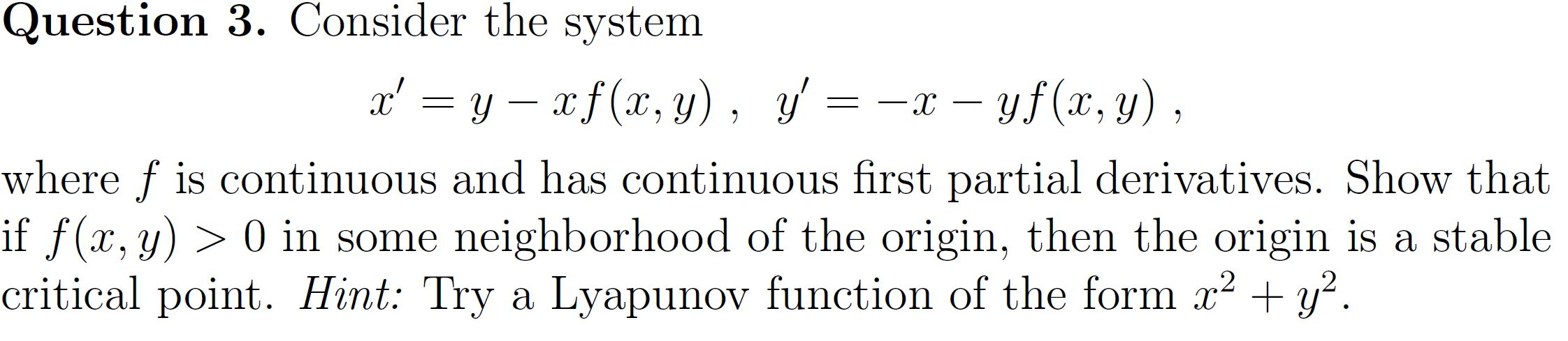 Question 3. Consider the system
x' = y – x f(x, y), y' = -x – yf (x, y),
where f is continuous and has continuous first partial derivatives. Show that
if f(x,y) > 0 in some neighborhood of the origin, then the origin is a stable
critical point. Hint: Try a Lyapunov function of the form x? + y².
