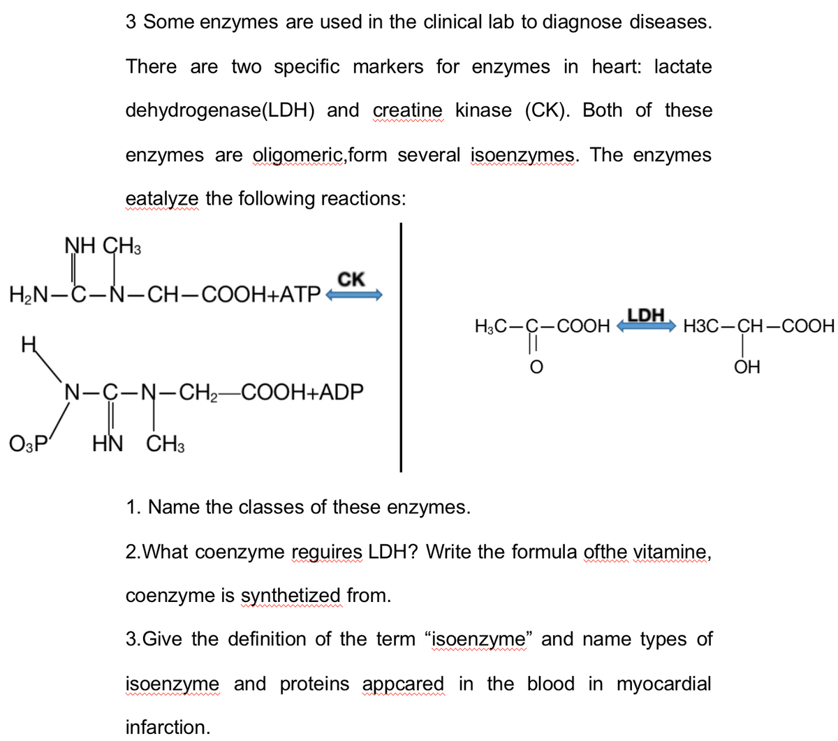3 Some enzymes are used in the clinical lab to diagnose diseases.
There are two specific markers for enzymes in heart: lactate
dehydrogenase (LDH) and creatine kinase (CK). Both of these
enzymes are oligomeric,form several isoenzymes. The enzymes
eatalyze the following reactions:
O3P
NH CH3
H₂N-C-N-CH-COOH+ATP
CK
N-C-N-CH₂-COOH+ADP
HN CH3
H3C- -COOH
O
LDH
H3C-CH-COOH
1. Name the classes of these enzymes.
2.What coenzyme reguires LDH? Write the formula ofthe vitamine,
coenzyme is synthetized from.
3. Give the definition of the term "isoenzyme" and name types of
isoenzyme and proteins appcared in the blood in myocardial
infarction.
OH