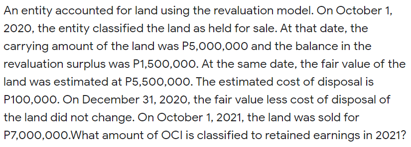 An entity accounted for land using the revaluation model. On October 1,
2020, the entity classified the land as held for sale. At that date, the
carrying amount of the land was P5,000,000 and the balance in the
revaluation surplus was P1,500,000. At the same date, the fair value of the
land was estimated at P5,500,000. The estimated cost of disposal is
P100,000. On December 31, 2020, the fair value less cost of disposal of
the land did not change. On October 1, 2021, the land was sold for
P7,000,000.What amount of OCI is classified to retained earnings in 2021?
