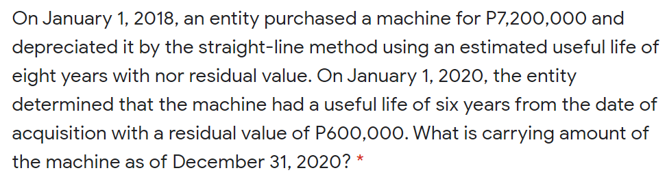 On January 1, 2018, an entity purchased a machine for P7,200,000 and
depreciated it by the straight-line method using an estimated useful life of
eight years with nor residual value. On January 1, 2020, the entity
determined that the machine had a useful life of six years from the date of
acquisition with a residual value of P600,000. What is carrying amount of
the machine as of December 31, 2020? *
