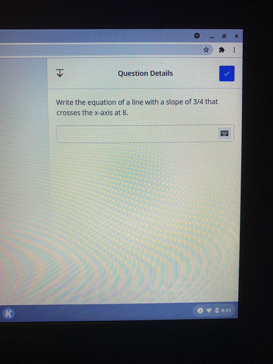 19
Question Details
Write the equation of a line with a slope of 3/4 that
crosses the x-axis at 8.
O V I 8:41
K
