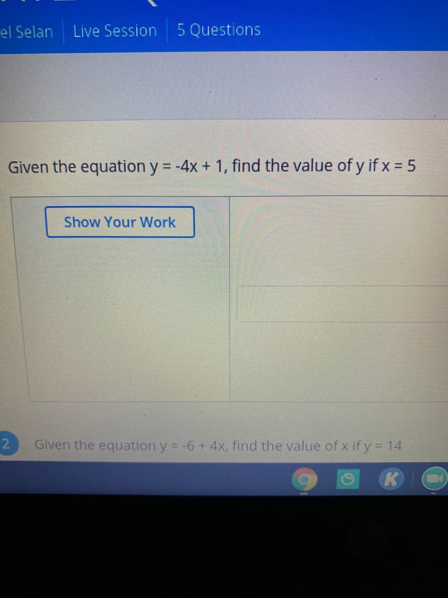 el Selan
Live Session
5 Questions
Given the equation y -4x + 1, find the value of y if x = 5
Show Your Work
Given the equation y = -6 + 4x, find the value of x if y = 14
K
