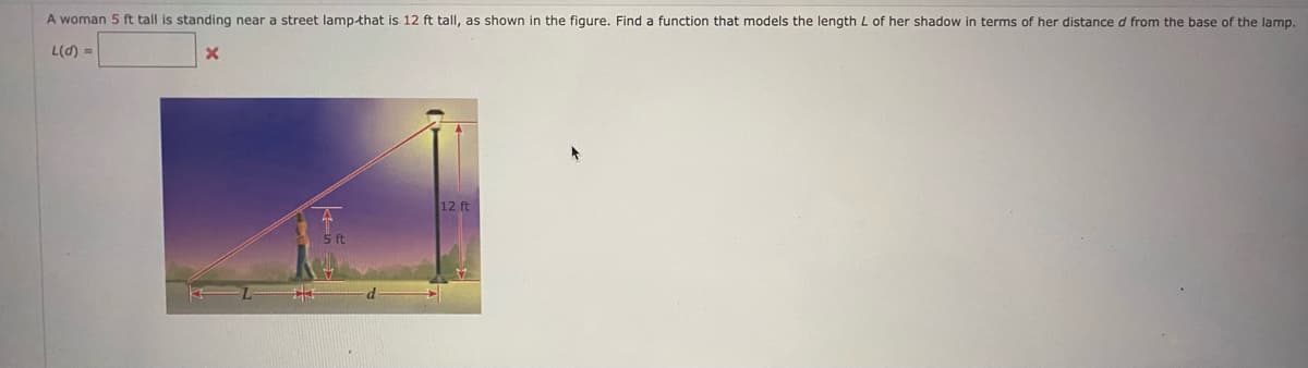 A woman 5 ft tall is standing near a street lamp-that is 12 ft tall, as shown in the figure. Find a function that models the length L of her shadow in terms of her distance d from the base of the lamp.
L(d) =
12 ft
