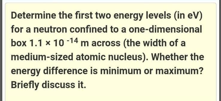 Determine the first two energy levels (in eV)
for a neutron confined to a one-dimensional
box 1.1 x 10 14 m across (the width of a
medium-sized atomic nucleus). Whether the
energy difference is minimum or maximum?
Briefly discuss it.

