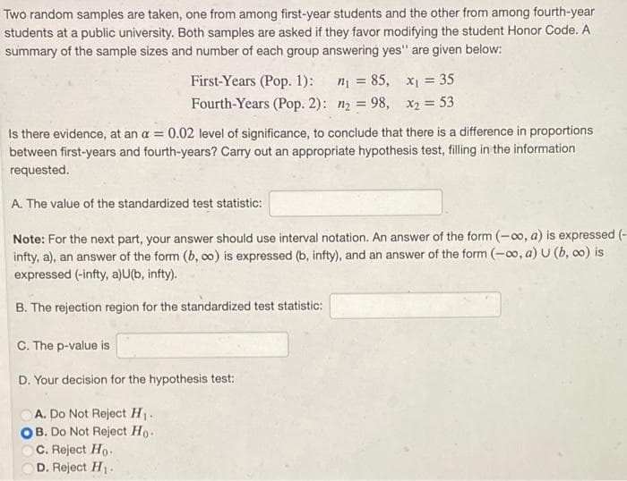 Two random samples are taken, one from among first-year students and the other from among fourth-year
students at a public university. Both samples are asked if they favor modifying the student Honor Code. A
summary of the sample sizes and number of each group answering yes" are given below:
First-Years (Pop. 1):
n = 85, x1 = 35
Fourth-Years (Pop. 2): n2 = 98, x2 = 53
Is there evidence, at an a = 0.02 level of significance, to conclude that there is a difference in proportions
between first-years and fourth-years? Cary out an appropriate hypothesis test, filling in the information
requested.
A. The value of the standardized test statistic:
Note: For the next part, your answer should use interval notation. An answer of the form (-0o, a) is expressed (-
infty, a), an answer of the form (b, o) is expressed (b, infty), and an answer of the form (-o, a) U (b, co) is
expressed (-infty, a)U(b, infty).
B. The rejection region for the standardized test statistic:
C. The p-value is
D. Your decision for the hypothesis test:
A. Do Not Reject H.
B. Do Not Reject Ho.
C. Reject Ho.
D. Reject H.
