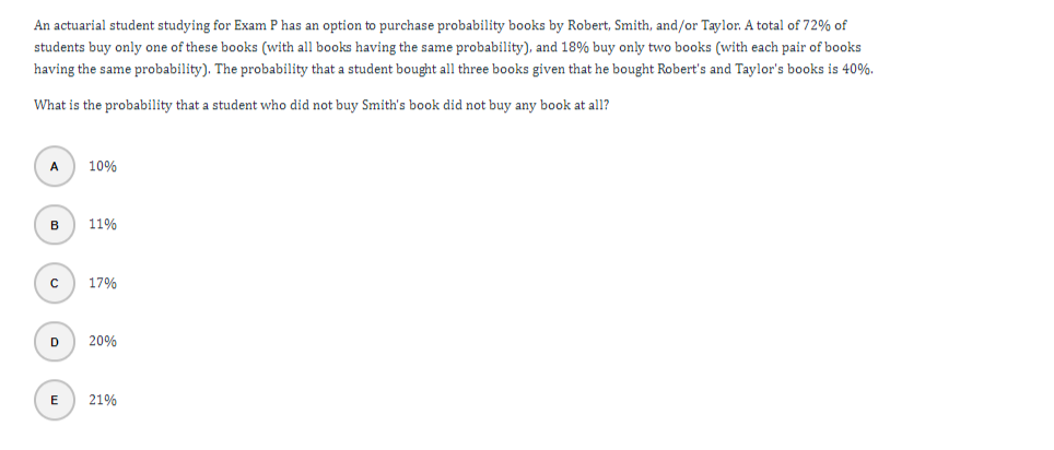 An actuarial student studying for Exam P has an option to purchase probability books by Robert, Smith, and/or Taylor. A total of 72% of
students buy only one of these books (with all books having the same probability), and 18% buy only two books (with each pair of books
having the same probability). The probability that a student bought all three books given that he bought Robert's and Taylor's books is 40%.
What is the probability that a student who did not buy Smith's book did not buy any book at all?
A
10%
B
11%
17%
D
20%
E
21%
