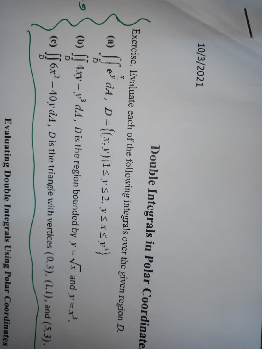 10/3/2021
Double Integrals in Polar Coordinate.
Exercise. Evaluate each of the following integrals over the given region D.
(a)
e dA, D={(x.y')|1<ys 2, yś xS p³}
(b) || 4xy – y dA, Dis the region bounded by y = Vr and y=x.
(c)
6x – 40y dA, Dis the triangle with vertices (0,3), (1,1), and (5,3).
Evaluating Double Integrals Using Polar Coordinates
