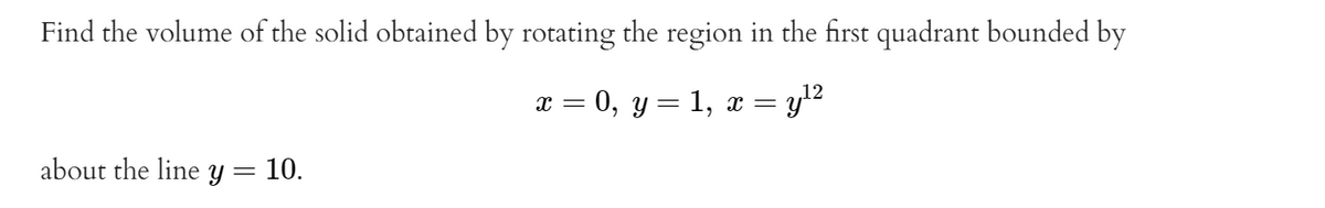 Find the volume of the solid obtained by rotating the region in the first quadrant bounded by
x = 0, y= 1, x = yl2
about the line Y= 10.
