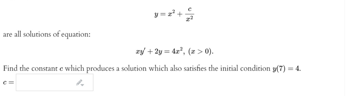 y = x² +
x2
are all solutions of equation:
xy' + 2y = 4x², (x > 0).
Find the constant c which produces a solution which also satisfies the initial condition y(7) = 4.
c =
